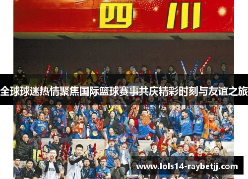 全球球迷热情聚焦国际篮球赛事共庆精彩时刻与友谊之旅