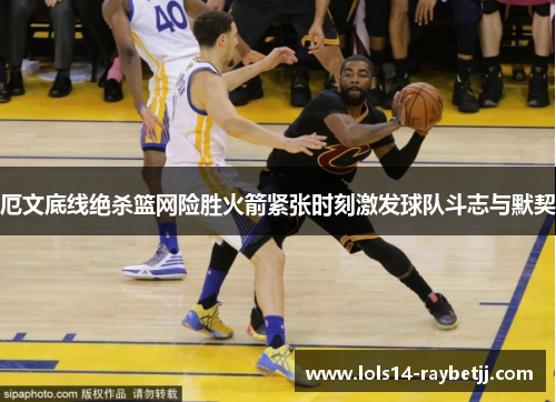 厄文底线绝杀篮网险胜火箭紧张时刻激发球队斗志与默契