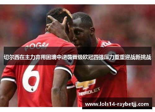 切尔西在主力弃用困境中逆袭晋级欧冠四强压力重重迎战新挑战