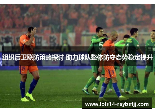 组织后卫联防策略探讨 助力球队整体防守态势稳定提升