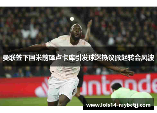 曼联签下国米前锋卢卡库引发球迷热议掀起转会风波
