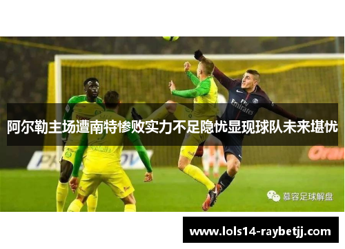 阿尔勒主场遭南特惨败实力不足隐忧显现球队未来堪忧