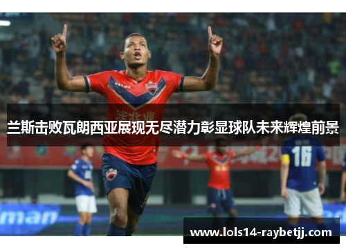 兰斯击败瓦朗西亚展现无尽潜力彰显球队未来辉煌前景