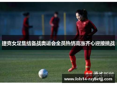 捷克女足集结备战奥运会全员热情高涨齐心迎接挑战