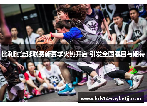 比利时篮球联赛新赛季火热开启 引发全国瞩目与期待
