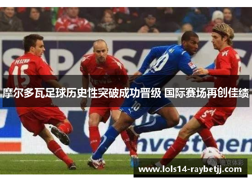 摩尔多瓦足球历史性突破成功晋级 国际赛场再创佳绩