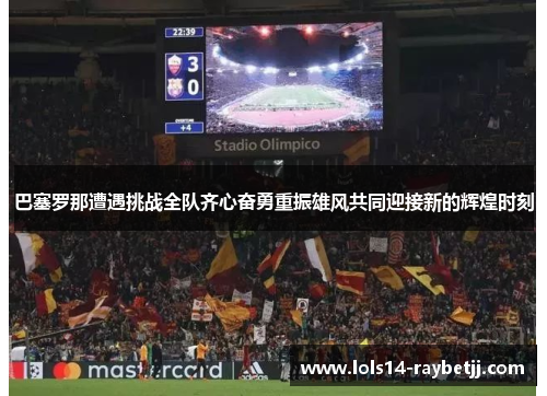 巴塞罗那遭遇挑战全队齐心奋勇重振雄风共同迎接新的辉煌时刻