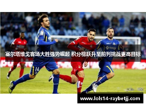 塞尔塔维戈客场大胜强势崛起 积分榜跃升至前列挑战更高目标