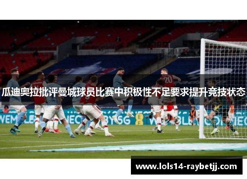 瓜迪奥拉批评曼城球员比赛中积极性不足要求提升竞技状态